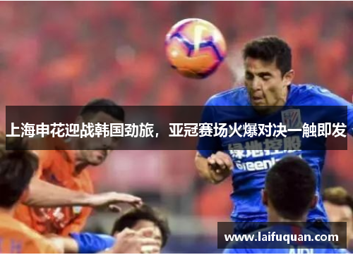 上海申花迎战韩国劲旅，亚冠赛场火爆对决一触即发