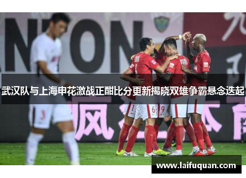 武汉队与上海申花激战正酣比分更新揭晓双雄争霸悬念迭起