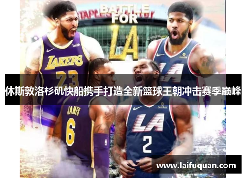 休斯敦洛杉矶快船携手打造全新篮球王朝冲击赛季巅峰